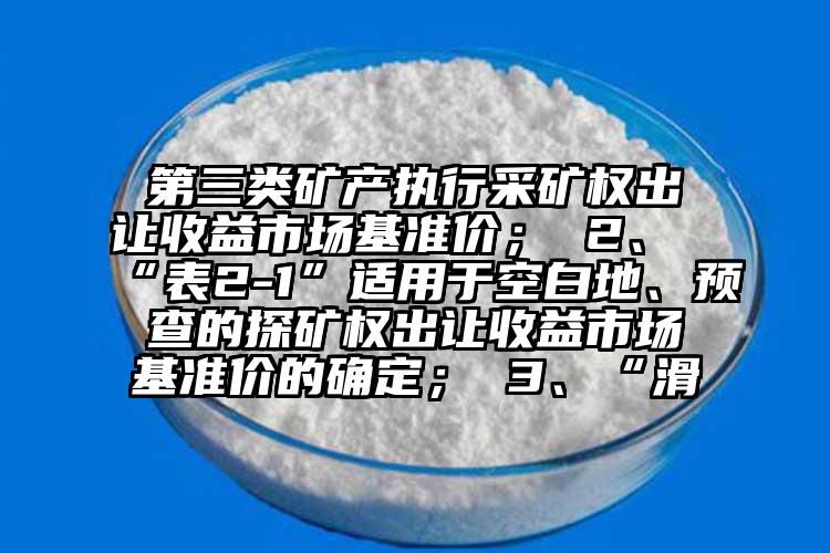 第三類礦產執(zhí)行采礦權出讓收益市場基準價； 2、“表2-1”適用于空白地、預查的探礦權出讓收益市場基準價的確定； 3、“滑