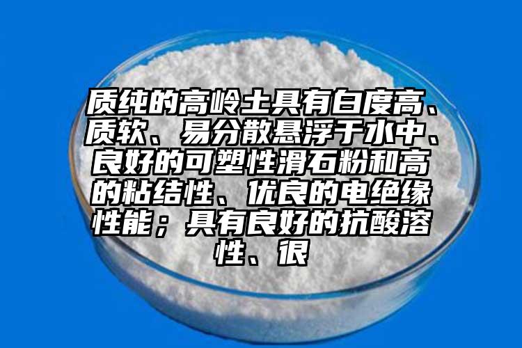 質(zhì)純的高嶺土具有白度高、質(zhì)軟、易分散懸浮于水中、良好的可塑性滑石粉和高的粘結(jié)性、優(yōu)良的電絕緣性能；具有良好的抗酸溶性、很