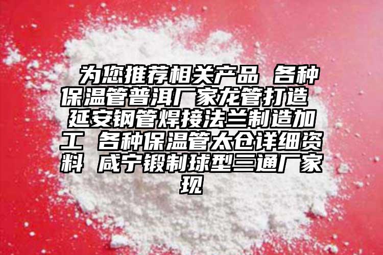  為您推薦相關(guān)產(chǎn)品 各種保溫管普洱廠家龍管打造 延安鋼管焊接法蘭制造加工 各種保溫管太倉詳細(xì)資料 咸寧鍛制球型三通廠家現(xiàn)