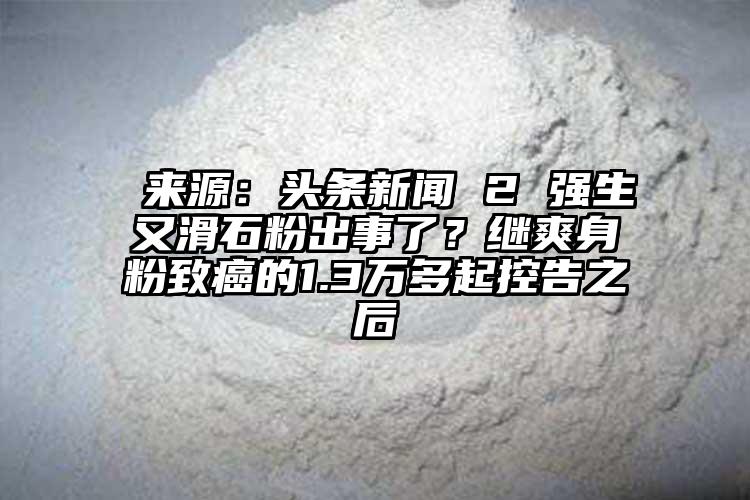  來(lái)源：頭條新聞 2 強(qiáng)生又滑石粉出事了？繼爽身粉致癌的1.3萬(wàn)多起控告之后